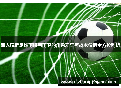深入解析足球前腰与前卫的角色差异与战术价值全方位剖析