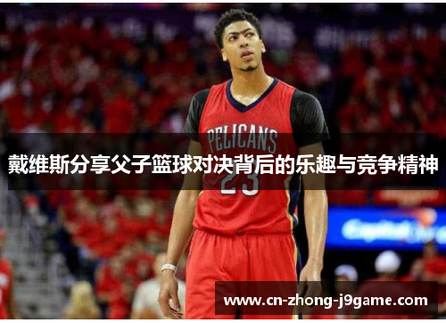 戴维斯分享父子篮球对决背后的乐趣与竞争精神