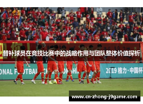 替补球员在竞技比赛中的战略作用与团队整体价值探析
