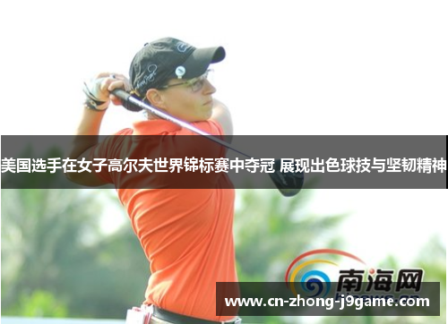 美国选手在女子高尔夫世界锦标赛中夺冠 展现出色球技与坚韧精神