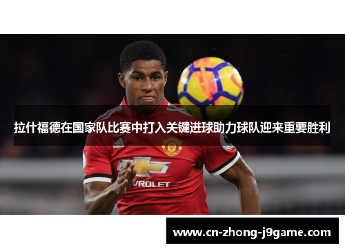 拉什福德在国家队比赛中打入关键进球助力球队迎来重要胜利 拉什福德在国家队比赛中打入关键进球助力球队迎来重要胜利