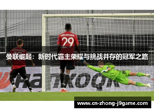 曼联崛起：新时代霸主荣耀与挑战并存的冠军之路