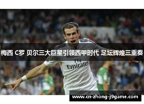 梅西 C罗 贝尔三大巨星引领西甲时代 足坛辉煌三重奏