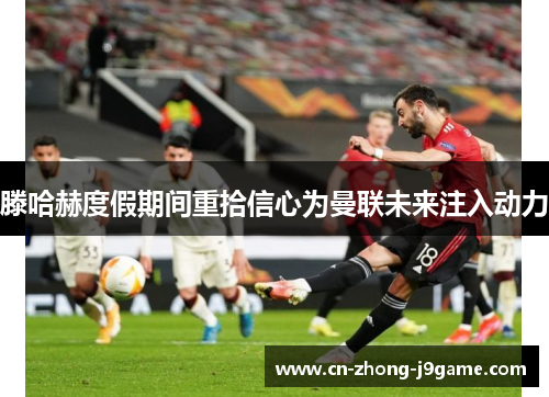 滕哈赫度假期间重拾信心为曼联未来注入动力 滕哈赫度假期间重拾信心为曼联未来注入动力