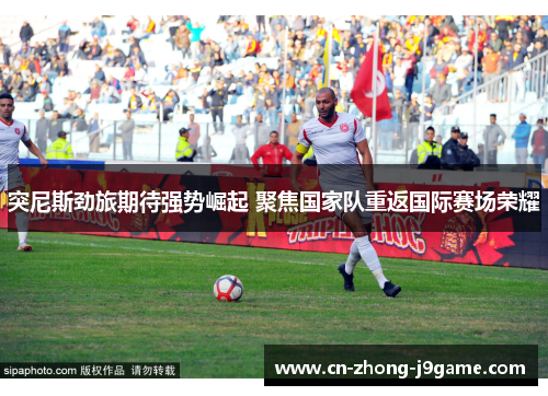 突尼斯劲旅期待强势崛起 聚焦国家队重返国际赛场荣耀