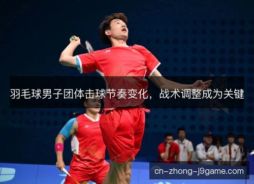羽毛球男子团体击球节奏变化，战术调整成为关键